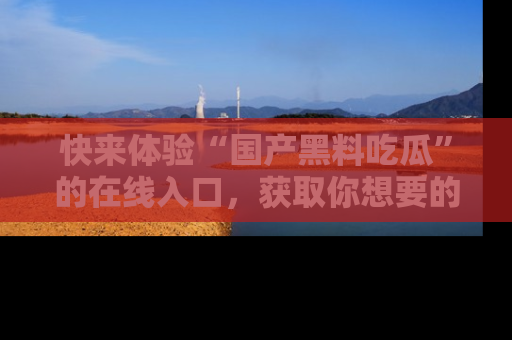 快来体验“国产黑料吃瓜”的在线入口,获取你想要的所有独家黑料!