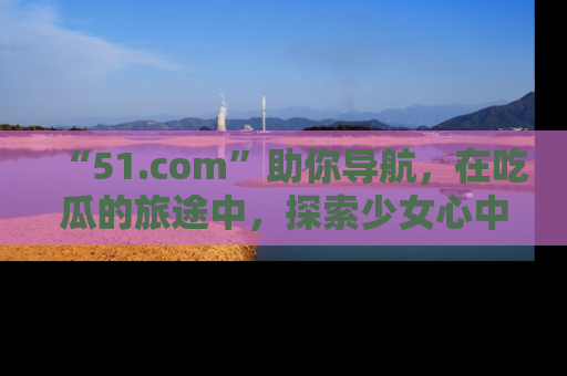 “51.com”助你导航,在吃瓜的旅途中,探索少女心中的小秘密喔!