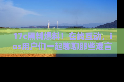 17c黑料爆料!在线互动,ios用户们一起聊聊那些难言之隐吧!