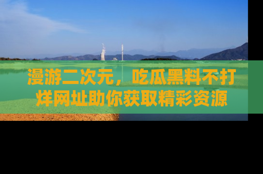 漫游二次元,吃瓜黑料不打烊网址助你获取精彩资源