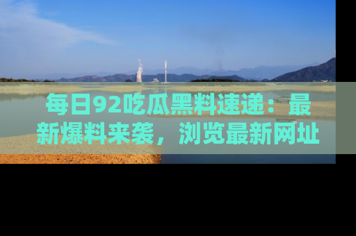 每日92吃瓜黑料速递:最新爆料来袭,浏览最新网址,畅享吃瓜乐趣!