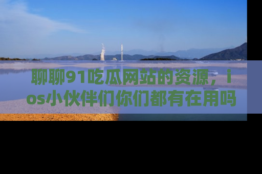 聊聊91吃瓜网站的资源,ios小伙伴们你们都有在用吗?