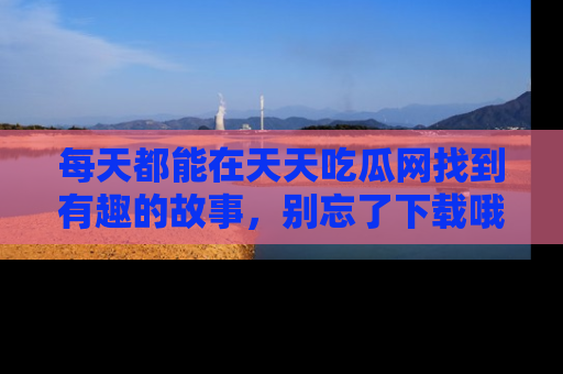每天都能在天天吃瓜网找到有趣的故事,别忘了下载哦!