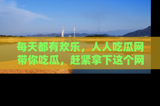 每天都有欢乐,人人吃瓜网带你吃瓜,赶紧拿下这个网址与地址吧!