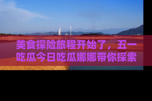 美食探险旅程开始了,五一吃瓜今日吃瓜娜娜带你探索精彩首页线路。