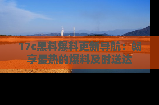 17c黑料爆料更新导航:畅享最热的爆料及时送达