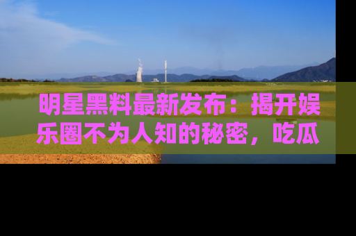 明星黑料最新发布:揭开娱乐圈不为人知的秘密,吃瓜者们请注意!