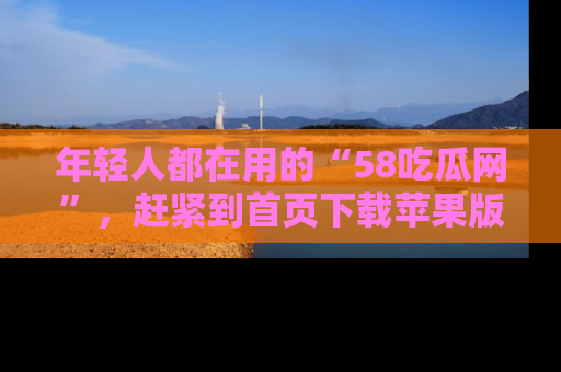 年轻人都在用的“58吃瓜网”,赶紧到首页下载苹果版吧!