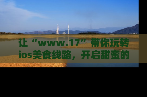 让“www.17”带你玩转ios美食线路，开启甜蜜的吃瓜时光吧！