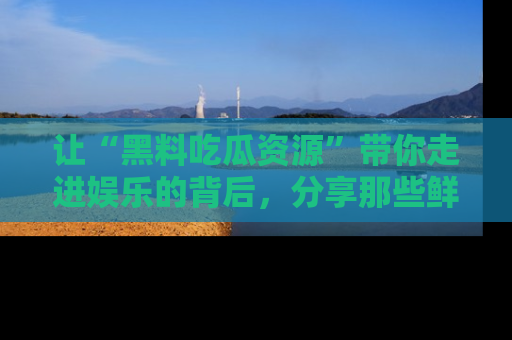让“黑料吃瓜资源”带你走进娱乐的背后，分享那些鲜为人知的黑料，成为吃瓜界的资深玩家！