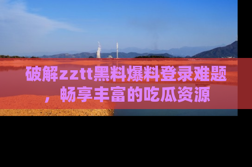 破解zztt黑料爆料登录难题,畅享丰富的吃瓜资源