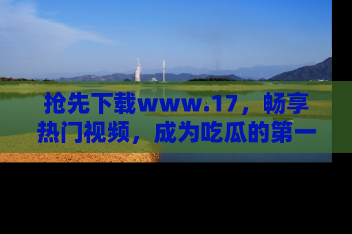抢先下载www.17，畅享热门视频，成为吃瓜的第一手信息者！
