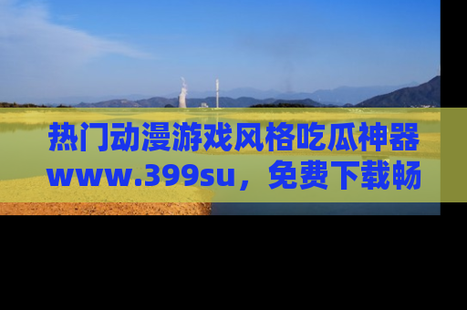 热门动漫游戏风格吃瓜神器www.399su，免费下载畅享精彩