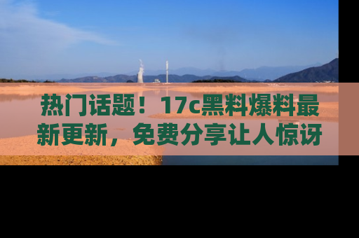 热门话题！17c黑料爆料最新更新，免费分享让人惊讶的事实！