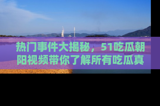 热门事件大揭秘，51吃瓜朝阳视频带你了解所有吃瓜真相