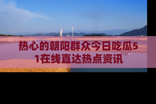热心的朝阳群众今日吃瓜51在线直达热点资讯