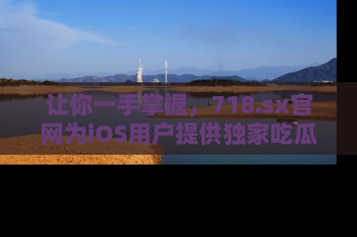 让你一手掌握，718.sx官网为iOS用户提供独家吃瓜内容！
