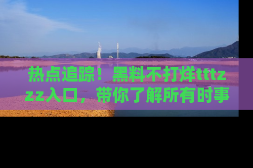 热点追踪！黑料不打烊tttzzz入口，带你了解所有时事动态，赶紧打开网址链接！