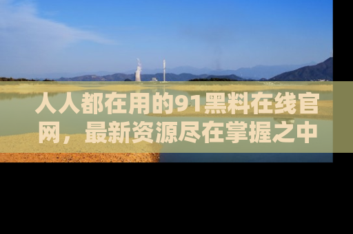 人人都在用的91黑料在线官网，最新资源尽在掌握之中