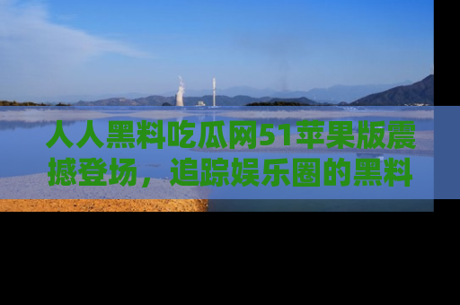 人人黑料吃瓜网51苹果版震撼登场，追踪娱乐圈的黑料与热闻