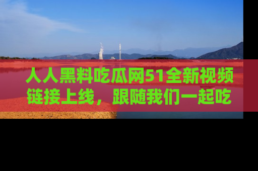 人人黑料吃瓜网51全新视频链接上线，跟随我们一起吃瓜围观！