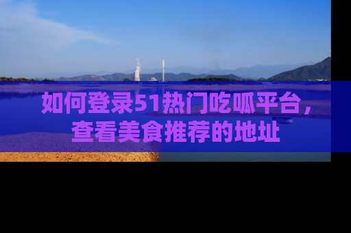 如何登录51热门吃呱平台，查看美食推荐的地址
