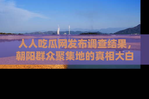 人人吃瓜网发布调查结果，朝阳群众聚集地的真相大白