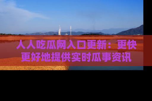 人人吃瓜网入口更新：更快更好地提供实时瓜事资讯