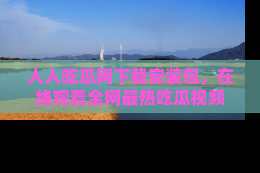 人人吃瓜网下载安装包，在线观看全网最热吃瓜视频