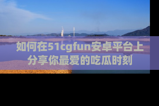 如何在51cgfun安卓平台上分享你最爱的吃瓜时刻