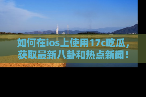如何在ios上使用17c吃瓜，获取最新八卦和热点新闻！
