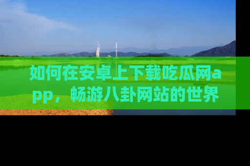 如何在安卓上下载吃瓜网app，畅游八卦网站的世界