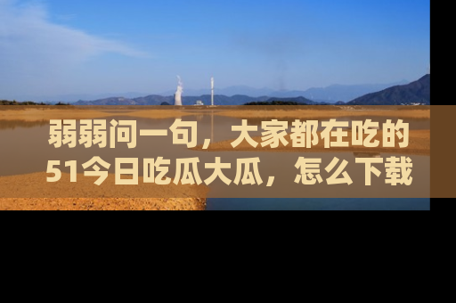 弱弱问一句，大家都在吃的51今日吃瓜大瓜，怎么下载登录才能体验最新入口？