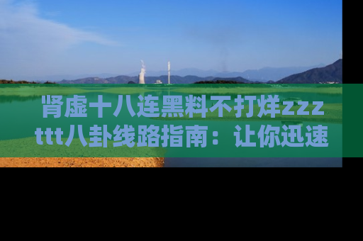 肾虚十八连黑料不打烊zzzttt八卦线路指南：让你迅速掌握热点事件脉络