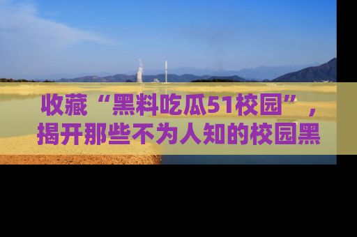 收藏“黑料吃瓜51校园”，揭开那些不为人知的校园黑幕！