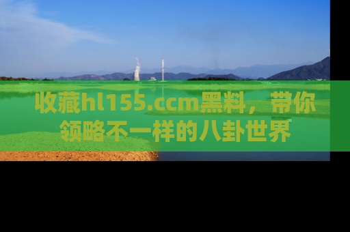 收藏hl155.ccm黑料，带你领略不一样的八卦世界