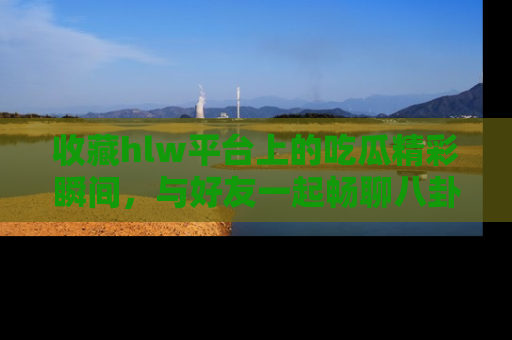 收藏hlw平台上的吃瓜精彩瞬间，与好友一起畅聊八卦趣闻！