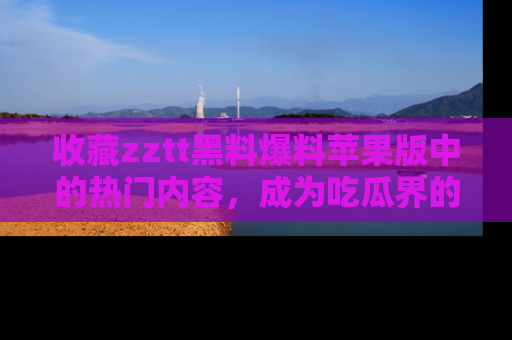 收藏zztt黑料爆料苹果版中的热门内容，成为吃瓜界的资深玩家！
