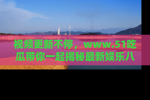 视频更新不停，www.51吃瓜带你一起揭秘最新娱乐八卦，畅享信息盛宴！