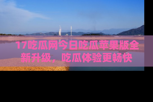 17吃瓜网今日吃瓜苹果版全新升级,吃瓜体验更畅快