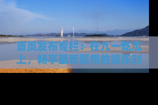 首页发布专栏：在九一吃瓜上，畅享最新聚焦的娱乐时讯