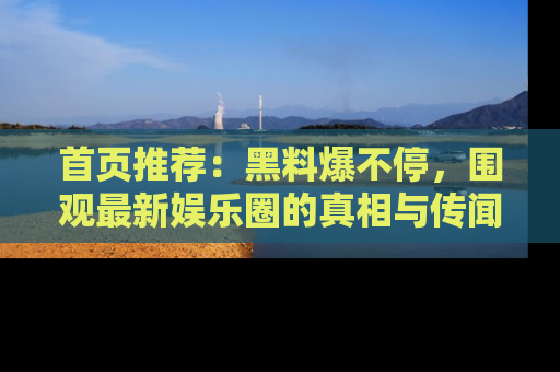 首页推荐：黑料爆不停，围观最新娱乐圈的真相与传闻