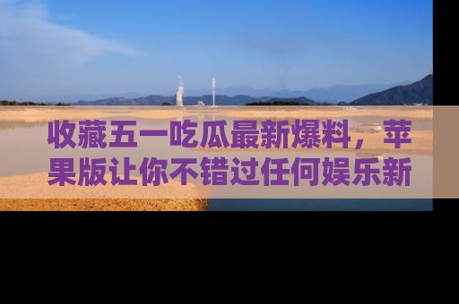 收藏五一吃瓜最新爆料，苹果版让你不错过任何娱乐新闻