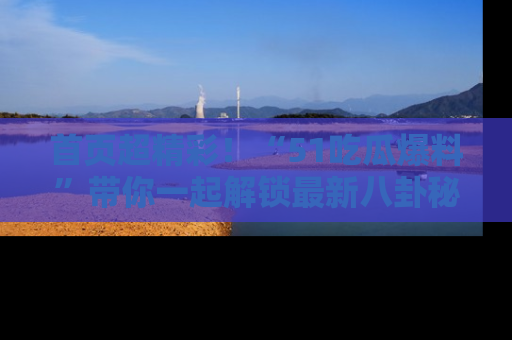 首页超精彩！“51吃瓜爆料”带你一起解锁最新八卦秘闻！