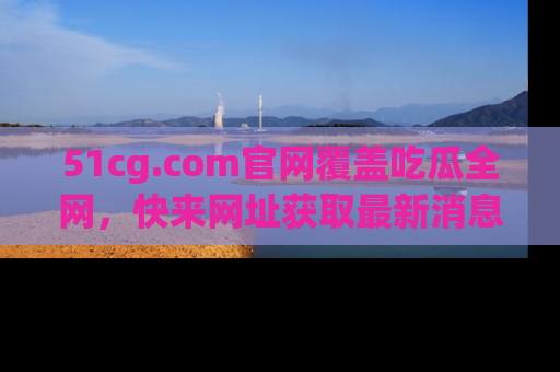 51cg.com官网覆盖吃瓜全网,快来网址获取最新消息与链接!
