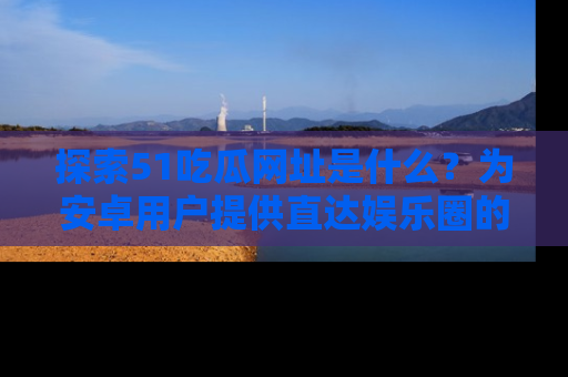 探索51吃瓜网址是什么?为安卓用户提供直达娱乐圈的途径