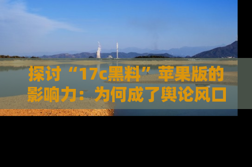 探讨“17c黑料”苹果版的影响力：为何成了舆论风口？