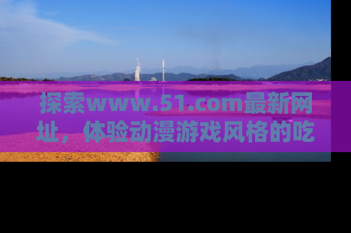 探索www.51.com最新网址，体验动漫游戏风格的吃瓜乐趣！