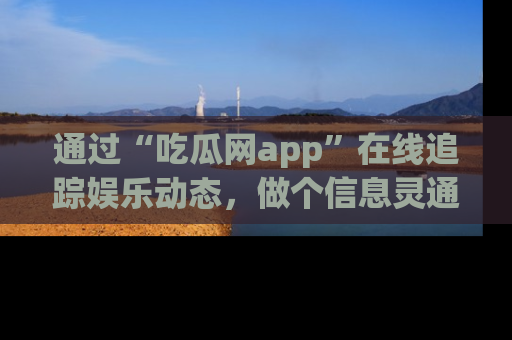 通过“吃瓜网app”在线追踪娱乐动态，做个信息灵通的吃瓜群众！