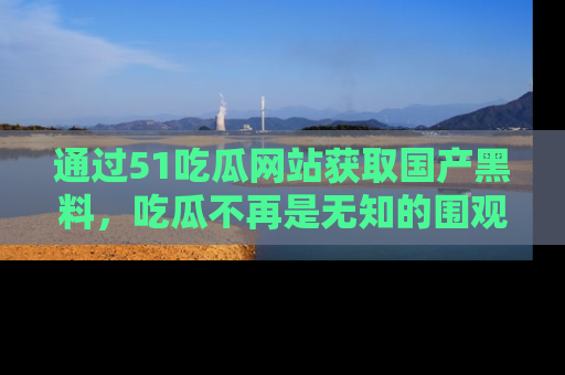 通过51吃瓜网站获取国产黑料，吃瓜不再是无知的围观者
